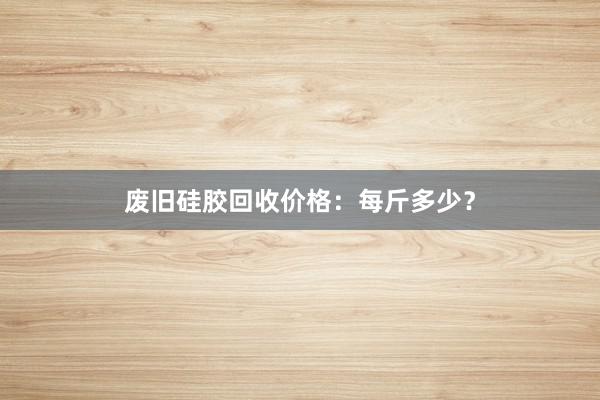 废旧硅胶回收价格：每斤多少？