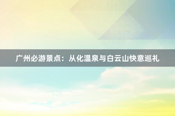 广州必游景点：从化温泉与白云山快意巡礼